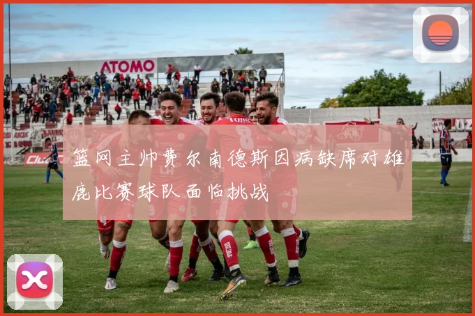 篮网主帅费尔南德斯因病缺席对雄鹿比赛球队面临挑战