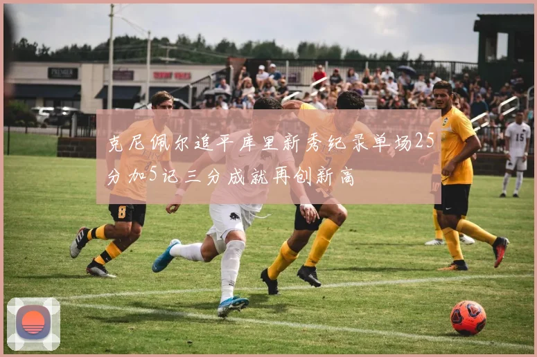 克尼佩尔追平库里新秀纪录单场25分加5记三分成就再创新高