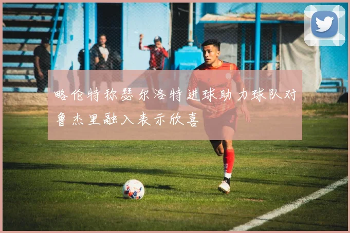 略伦特称瑟尔洛特进球助力球队对鲁杰里融入表示欣喜