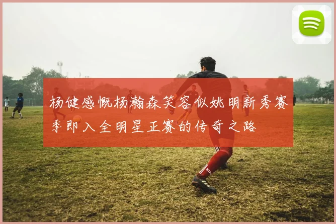 杨健感慨杨瀚森笑容似姚明新秀赛季即入全明星正赛的传奇之路