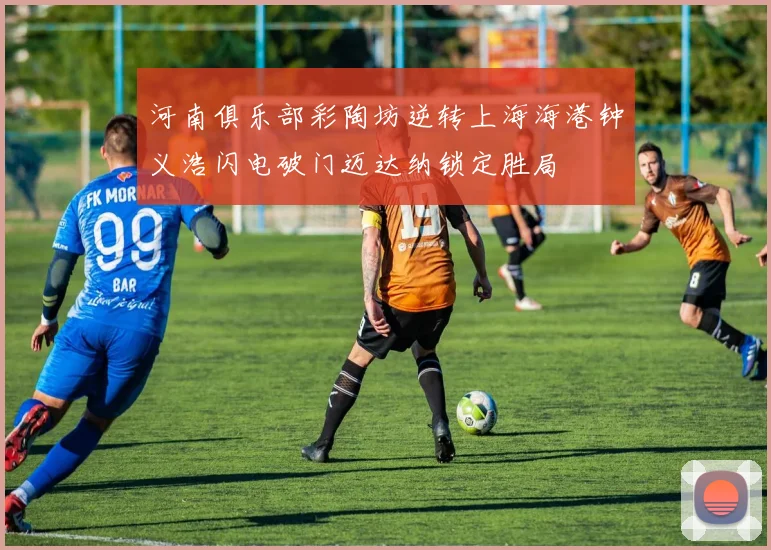 河南俱乐部彩陶坊逆转上海海港钟义浩闪电破门迈达纳锁定胜局