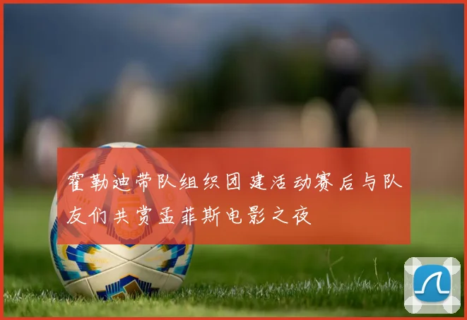霍勒迪带队组织团建活动赛后与队友们共赏孟菲斯电影之夜