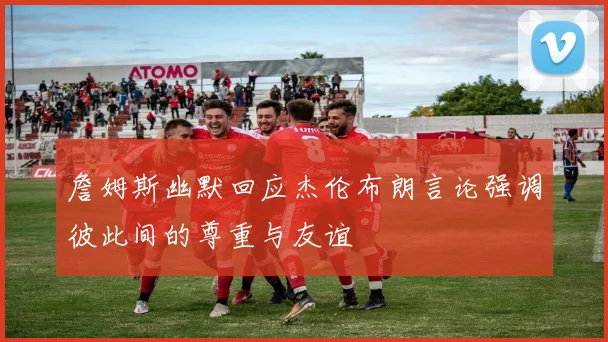 詹姆斯幽默回应杰伦布朗言论强调彼此间的尊重与友谊