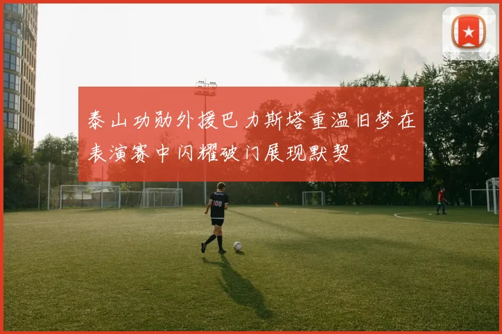 泰山功勋外援巴力斯塔重温旧梦在表演赛中闪耀破门展现默契