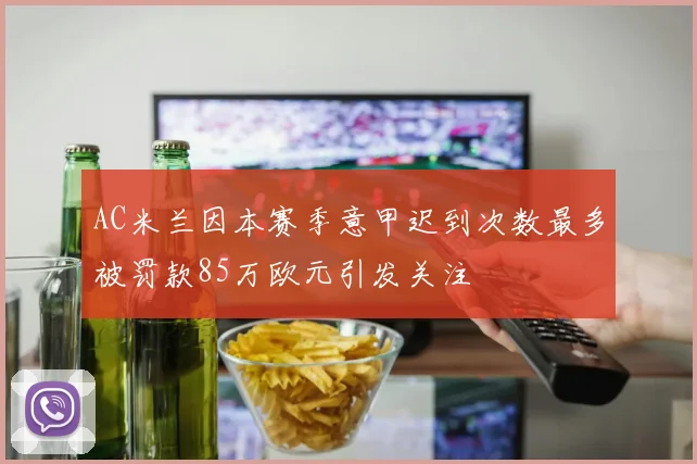AC米兰因本赛季意甲迟到次数最多被罚款85万欧元引发关注