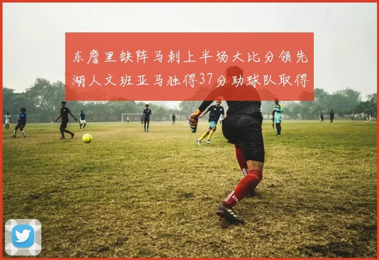 东詹里缺阵马刺上半场大比分领先湖人文班亚马独得37分助球队取得优势