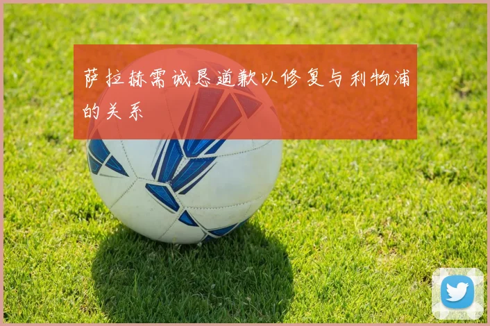 萨拉赫需诚恳道歉以修复与利物浦的关系