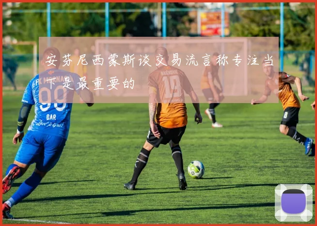 安芬尼西蒙斯谈交易流言称专注当下是最重要的