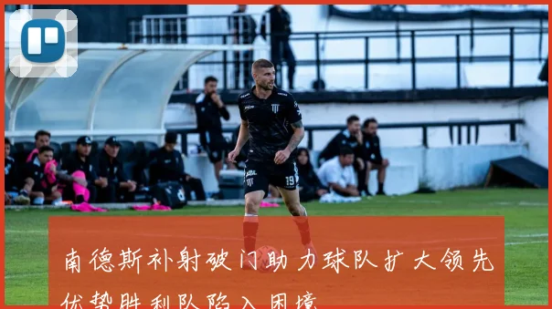 南德斯补射破门助力球队扩大领先优势胜利队陷入困境