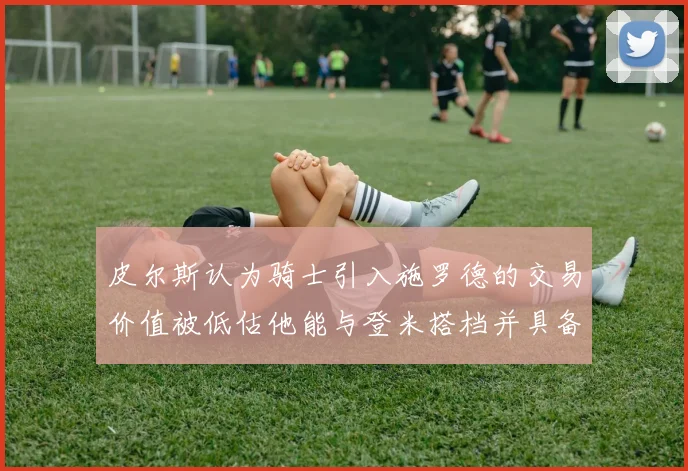 皮尔斯认为骑士引入施罗德的交易价值被低估他能与登米搭档并具备防守能力
