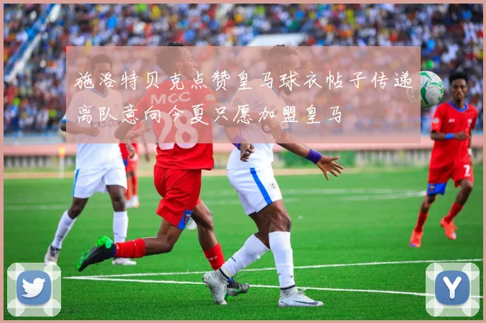 施洛特贝克点赞皇马球衣帖子传递离队意向今夏只愿加盟皇马