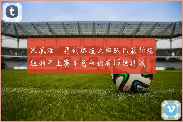 凤凰涅槃再创辉煌太阳队已获36场胜利平上赛季总和仍有19场待战