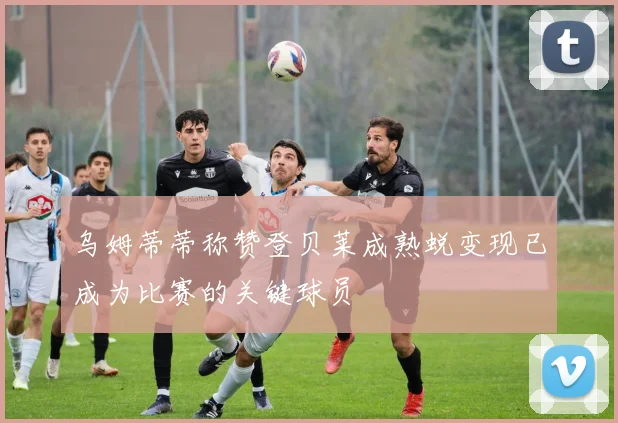 乌姆蒂蒂称赞登贝莱成熟蜕变现已成为比赛的关键球员
