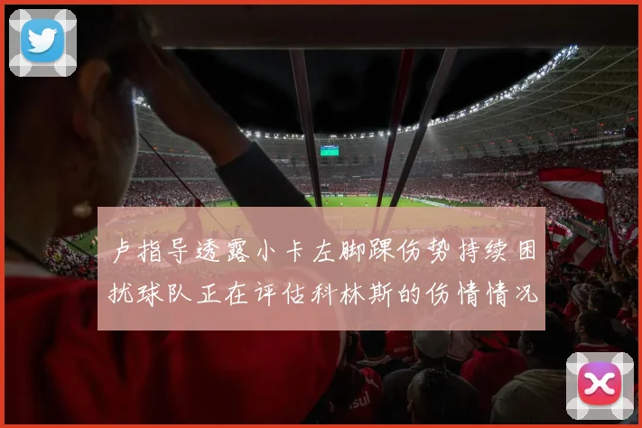 卢指导透露小卡左脚踝伤势持续困扰球队正在评估科林斯的伤情情况