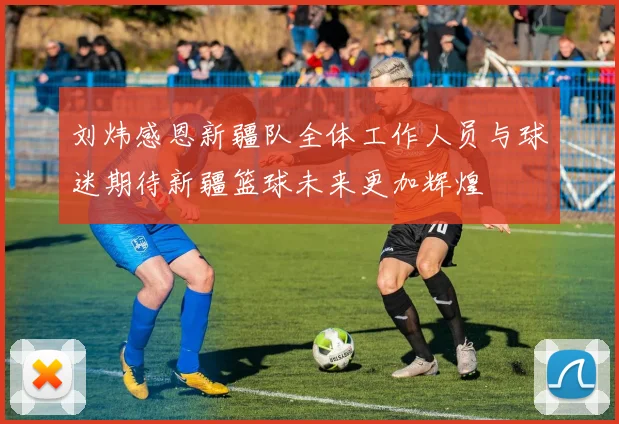 刘炜感恩新疆队全体工作人员与球迷期待新疆篮球未来更加辉煌