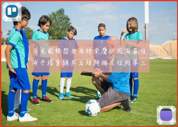 马竞前锋瑟尔洛特荣膺欧冠周最佳海于格紧随其后琼阿梅尼位列第三