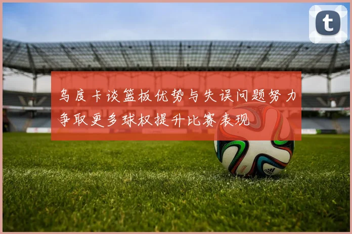 乌度卡谈篮板优势与失误问题努力争取更多球权提升比赛表现