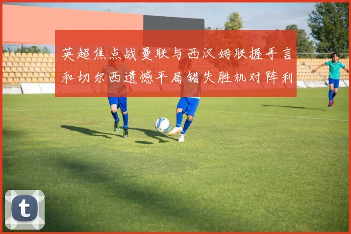 英超焦点战曼联与西汉姆联握手言和切尔西遗憾平局错失胜机对阵利兹联