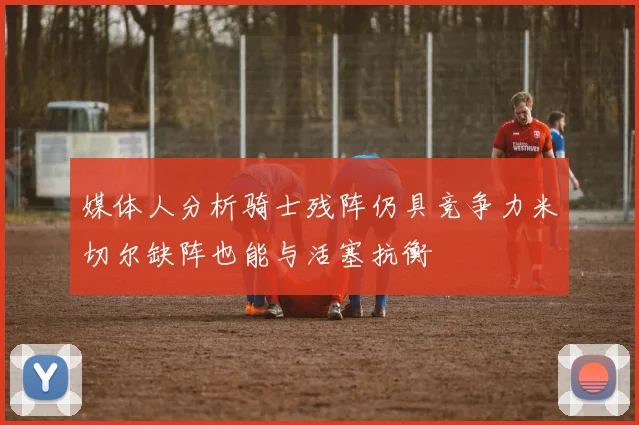 媒体人分析骑士残阵仍具竞争力米切尔缺阵也能与活塞抗衡