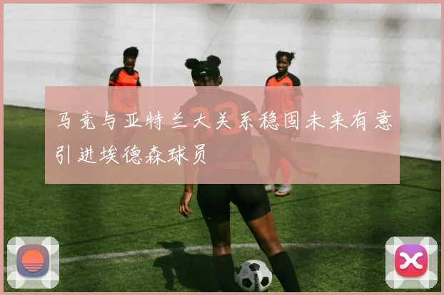 马竞与亚特兰大关系稳固未来有意引进埃德森球员