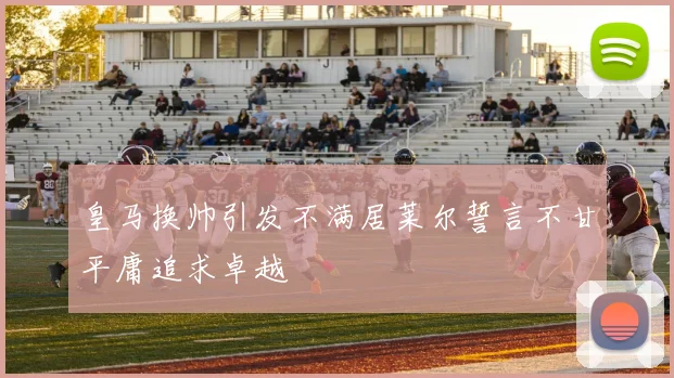 皇马换帅引发不满居莱尔誓言不甘平庸追求卓越