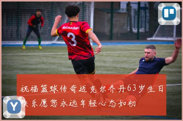 祝福篮球传奇迈克尔乔丹63岁生日快乐愿您永远年轻心态如初