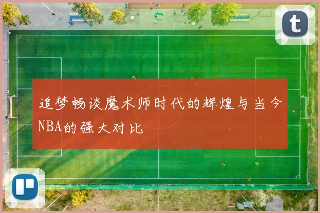 追梦畅谈魔术师时代的辉煌与当今NBA的强大对比