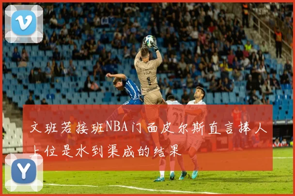 文班若接班NBA门面皮尔斯直言捧人上位是水到渠成的结果