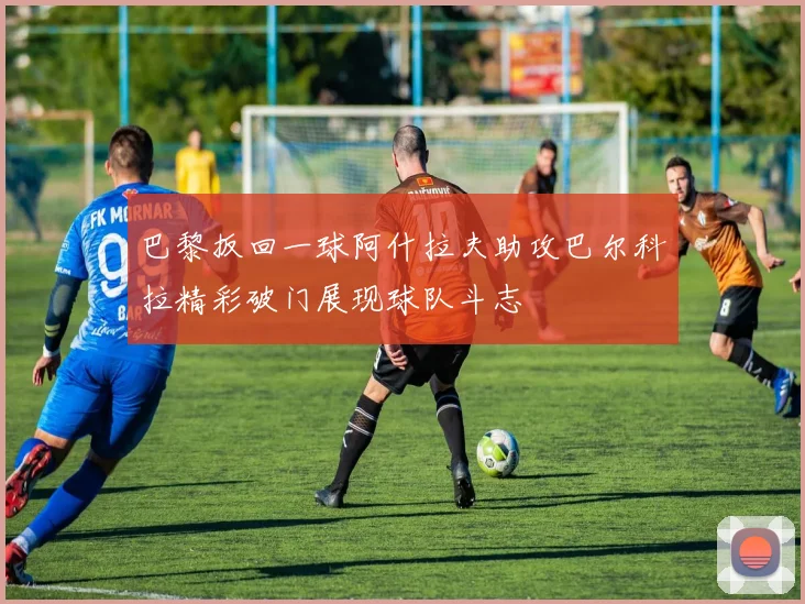 巴黎扳回一球阿什拉夫助攻巴尔科拉精彩破门展现球队斗志