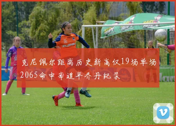 克尼佩尔距离历史新高仅19场单场2065命中率追平乔丹纪录