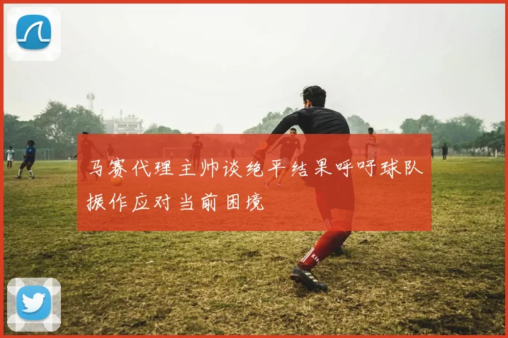 马赛代理主帅谈绝平结果呼吁球队振作应对当前困境