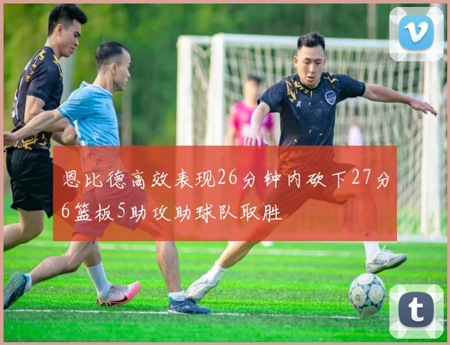 恩比德高效表现26分钟内砍下27分6篮板5助攻助球队取胜