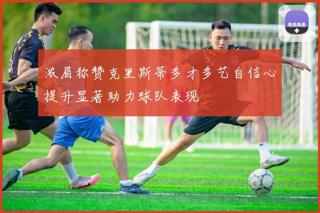 浓眉称赞克里斯蒂多才多艺自信心提升显著助力球队表现