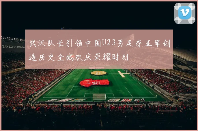 武汉队长引领中国U23男足夺亚军创造历史全城欢庆荣耀时刻